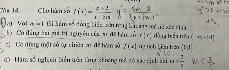 Cho hàm số f(x)= (x+2)/x+5m . 
a) Với m=1 thì hàm số đồng biến trên từng khoảng mà nó xác định. 
b) Có đúng hai giá trị nguyên của m để hàm số f(x) đồng biến trên (-∈fty ;-10). 
c) Có đúng một số tự nhiên m để hàm số f(x) nghịch biến trên (0;1]. 
d) Hàm số nghịch biến trên từng khoảng mà nó xác định khi m≤  2/5 .