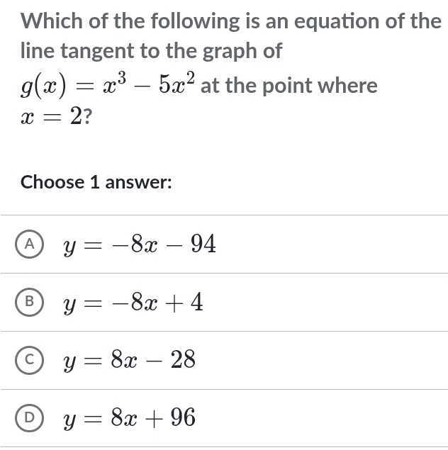 Which of the following is an equation of the
line tangent to the graph of
g(x)=x^3-5x^2 at the point where
x=2 ?
Choose 1 answer:
A y=-8x-94
- y=-8x+4
y=8x-28
L y=8x+96