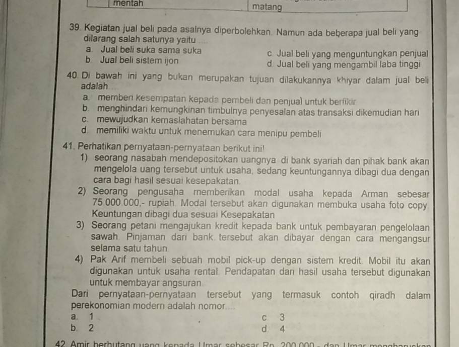 mentah matang
39. Kegiatan jual beli pada asalnya diperbolehkan. Namun ada beberapa jual beli yang
dilarang salah satunya yaitu
a Jual beli suka sama suka c Jual beli yang menguntungkan penjual
b Jual beli sistem ijon d Jual beli yang mengambil laba tinggi
40. Di bawah ini yang bukan merupakan tujuan dilakukannya khiyar dalam jual beli
adalah
a memben kesempatan kepada pembeli dan penjual untuk berfikir
b. menghindari kemungkinan timbulnya penyesalan atas transaksi dikemudian hari
c. mewujudkan kemaslahatan bersama
d. memiliki waktu untuk menemukan cara menipu pembeli
41. Perhatikan pernyataan-pernyataan berikut ini!
1) seorang nasabah mendepositokan uangnya di bank syariah dan pihak bank akan
mengelola uang tersebut untuk usaha, sedang keuntungannya dibagi dua dengan
cara bagi hasil sesuai kesepakatan.
2) Seorang pengusaha memberikan modal usaha kepada Arman sebesar
75.000.000,- rupiah. Modal tersebut akan digunakan membuka usaha foto copy
Kuntungan dibagi dua sesuai Kesepakatan
3) Seorang petani mengajukan kredit kepada bank untuk pembayaran pengelolaan
sawah. Pinjaman dari bank tersebut akan dibayar dengan cara mengangsur
selama satu tahun
4) Pak Arif membeli sebuah mobil pick-up dengan sistem kredit. Mobil itu akan
digunakan untuk usaha rental. Pendapatan dari hasil usaha tersebut digunakan
untuk membayar angsuran
Dari pernyataan-pernyataan tersebut yang termasuk contoh qiradh dalam
perekonomian modern adalah nomor...
a 1 c 3
b 2 d 4
42 Amir berhutang vạng kenada Umar sebesar Rn. 200.000 - dan Umar mengbaruskan