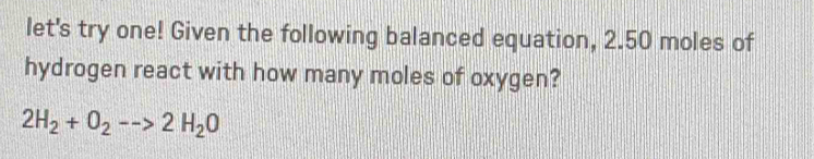 let's try one! Given the following balanced equation, 2.50 moles of 
hydrogen react with how many moles of oxygen?
2H_2+O_2-->2H_2O