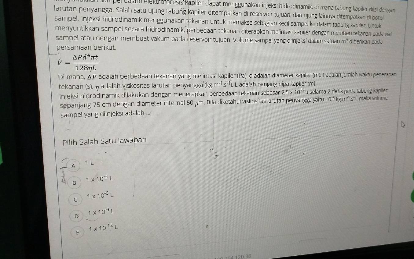 sampel dalam elektroforesis kapiler dapat menggunakan injeksi hidrodinamik, di mana tabung kapiler diisi dengan
larutan penyangga. Salah satu ujung tabung kapiler ditempatkan di reservoir tujưan, dan ujung lainnya ditempatkan di botol
sampel. Injeksi hidrodinamik menggunakan tekanan untuk memaksa sebagian kecil sampel ke dalam tabung kapiler. Untuk
menyuntikkan sampel secara hidrodinamik, perbedaan tekanan diterapkan melintasi kapiler dengan memberi tekanan pada vial
sampel atau dengan membuat vakum pada reservoir tujuan. Volume sampel yang diinjeksi dalam satuan m^3 diberikan pada
persamaan berikut.
V= △ Pd^4π t/128eta L 
Di mana, ΔP adalah perbedaan tekanan yang melintasi kapiler (Pa), d adalah diameter kapiler (m), t adalah jumlah waktu penerapan
tekanan (s),  adalah viskositas larutan penyangga (kg.m^(-1).s^(-1)) L adalah panjang pipa kapiler (m)
Injeksi hidrodinamik dilakukan dengan menerapkan perbedaan tekanan sebesar 2,5* 10^3Pa selama 2 detik pada tabung kapiler
sepanjang 75 cm dengan diameter internal 50 μm. Bila diketahui viskositas larutan penyangga yaitu 10^(-3)kg.m^(-1)s^(-1) , maka volume
sampel yang diinjeksi adalah
Pilih Salah Satu Jawaban
A 1 L
B 1* 10^(-3)L
C 1* 10^(-6)L
D 1* 10^(-9)L
E 1* 10^(-12)L
≤4 120.38