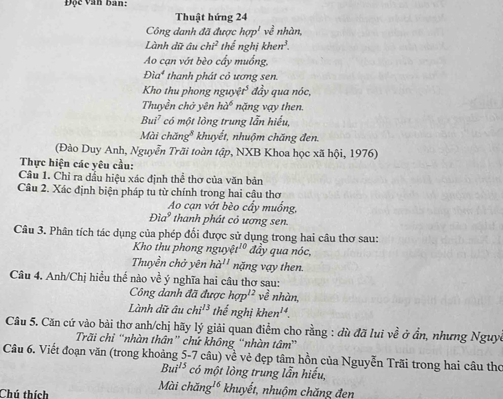 Đọc Van ban:
Thuật hứng 24
Công danh đã được hop^l về nhàn,
Lành dữ âu chi^2 thế nghị khen^3.
Ao cạn vớt bèo cấy muống,
Dia^4 thanh phát cỏ ương sen.
Kho thu phong nguyệ t^5 đầy qua nóc,
Thuyền chở yên h a^6 năng vạy then.
Bui^7 * có một lòng trung lẫn hiếu,
Mài chăng* khuyết, nhuộm chăng đen.
(Đào Duy Anh, Nguyễn Trãi toàn tập, NXB Khoa học xã hội, 1976)
Thực hiện các yêu cầu:
Câu 1. Chỉ ra dấu hiệu xác định thể thơ của văn bản
Câu 2. Xác định biện pháp tu từ chính trong hai câu thơ
Ao cạn vớt bèo cấy muống,
Đìa thanh phát cỏ ương sen.
Câu 3. Phân tích tác dụng của phép đối được sử dụng trong hai câu thơ sau:
Kho thu phong nguy widehat et^(10) đầy qua nóc,
Thuyền chở yên ha^(11) năng vạy then.
Câu 4. Anh/Chị hiều thế nào về ý nghĩa hai câu thơ sau:
Công danh đã được hop^(12) về nhàn,
Lành dữ âu chi^(13) thế nghị khen^(14).
Câu 5. Căn cứ vào bài thơ anh/chị hãy lý giải quan điểm cho rằng : dù đã lui về ở ẩn, nhưng Nguyề
Trãi chỉ “nhàn thân” chứ không “nhàn tâm”
Câu 6. Viết đoạn văn (trong khoảng 5-7 câu) về vẻ đẹp tâm hồn của Nguyễn Trãi trong hai câu thơ
Bui^(15) có một lòng trung lẫn hiếu,
Chú thích
Mài chăn g^(16) khuyết, nhuộm chăng đen