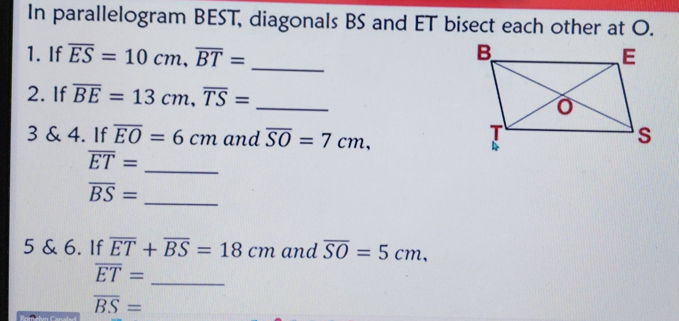 In parallelogram BEST, diagonals BS and ET bisect each other at O. 
1. If overline ES=10cm, overline BT= _ 
2. If overline BE=13cm, overline TS= _ 
3 & 4. If overline EO=6cm and overline SO=7cm, 
_
overline ET=
overline BS= _ 
5 & 6. If overline ET+overline BS=18cm and overline SO=5cm,
overline ET= _
overline BS=