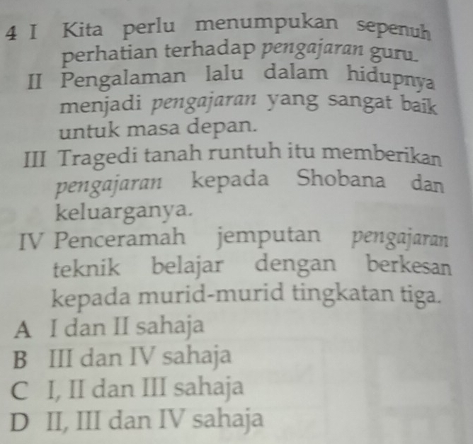 Kita perlu menumpukan sepenuh
perhatian terhadap pengajaran guru.
II Pengalaman lalu dalam hidupnya
menjadi pengajaran yang sangat baik
untuk masa depan.
III Tragedi tanah runtuh itu memberikan
pengajaran kepada Shobana dan
keluarganya.
IV Penceramah jemputan pengajaran
teknik belajar dengan berkesan
kepada murid-murid tingkatan tiga.
A I dan II sahaja
B III dan IV sahaja
C I, II dan III sahaja
D II, III dan IV sahaja