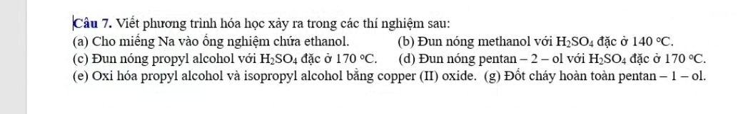 Viết phương trình hóa học xảy ra trong các thí nghiệm sau: 
(a) Cho miếng Na vào ổng nghiệm chứa ethanol. (b) Đun nóng methanol với H_2SO_4 đặc ở 140°C. 
(c) Đun nóng propyl alcohol với H_2SO_4 đặc ở 170°C. (d) Đun nóng pentan - 2 - ol với H_2SO_4 đặc ở 170°C. 
(e) Oxi hóa propyl alcohol và isopropyl alcohol bằng copper (II) oxide. (g) Đốt cháy hoàn toàn pentan - -1-o1.