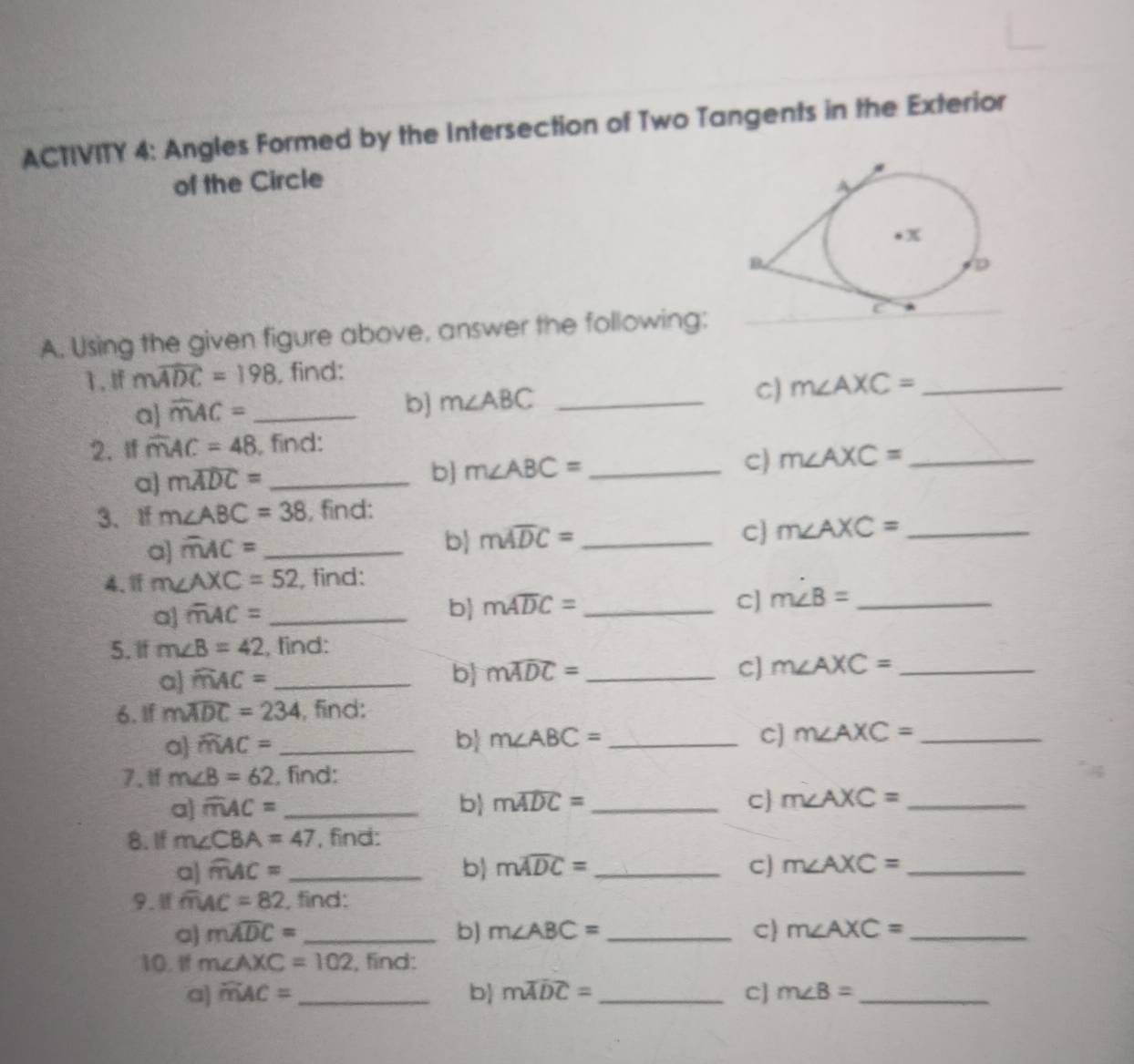 ACTIVITY 4: Angles Formed by the Intersection of Two Tangents in the Exterior 
of the Circle 
A. Using the given figure above, answer the following: 
1. If mwidehat ADC=198 , find: 
C) m∠ AXC= _ 
a overline mAC= _ 
b] m∠ ABC _ 
2. If overline mAC=48 , find: 
c) m∠ AXC= _ 
a] mwidehat ADC= _ 
b] m∠ ABC= _ 
3、If m∠ ABC=38 , find: 
a] overline mAC= _ 
b mwidehat ADC= _ 
c m∠ AXC= _ 
4、 m∠ AXC=52 , find: 
a] overline mAC= _ 
b mwidehat ADC= _C] m∠ B= _ 
5. If m∠ B=42 , find: 
a) widehat mAC= _b mwidehat ADC= _C] m∠ AXC= _ 
6. If mwidehat ADC=234 , find: 
c] 
a widehat mAC= _b m∠ ABC= _ m∠ AXC= _ 
7. 1f m∠ B=62 , find: 
a] overline mAC= _b mwidehat ADC= _  C m∠ AXC= _ 
8. If m∠ CBA=47 , find: 
a) widehat mAC= _b mwidehat ADC= _C] m∠ AXC= _ 
9. overline mAC=82 , find: 
a) mwidehat ADC= _b) m∠ ABC= _C m∠ AXC= _ 
10. If m∠ AXC=102 , find: 
a] widehat mAC= _b mwidehat ADC= _C] m∠ B= _