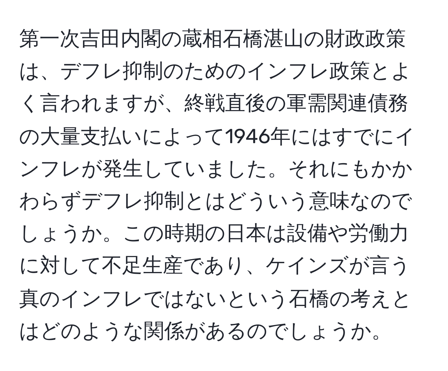 第一次吉田内閣の蔵相石橋湛山の財政政策は、デフレ抑制のためのインフレ政策とよく言われますが、終戦直後の軍需関連債務の大量支払いによって1946年にはすでにインフレが発生していました。それにもかかわらずデフレ抑制とはどういう意味なのでしょうか。この時期の日本は設備や労働力に対して不足生産であり、ケインズが言う真のインフレではないという石橋の考えとはどのような関係があるのでしょうか。