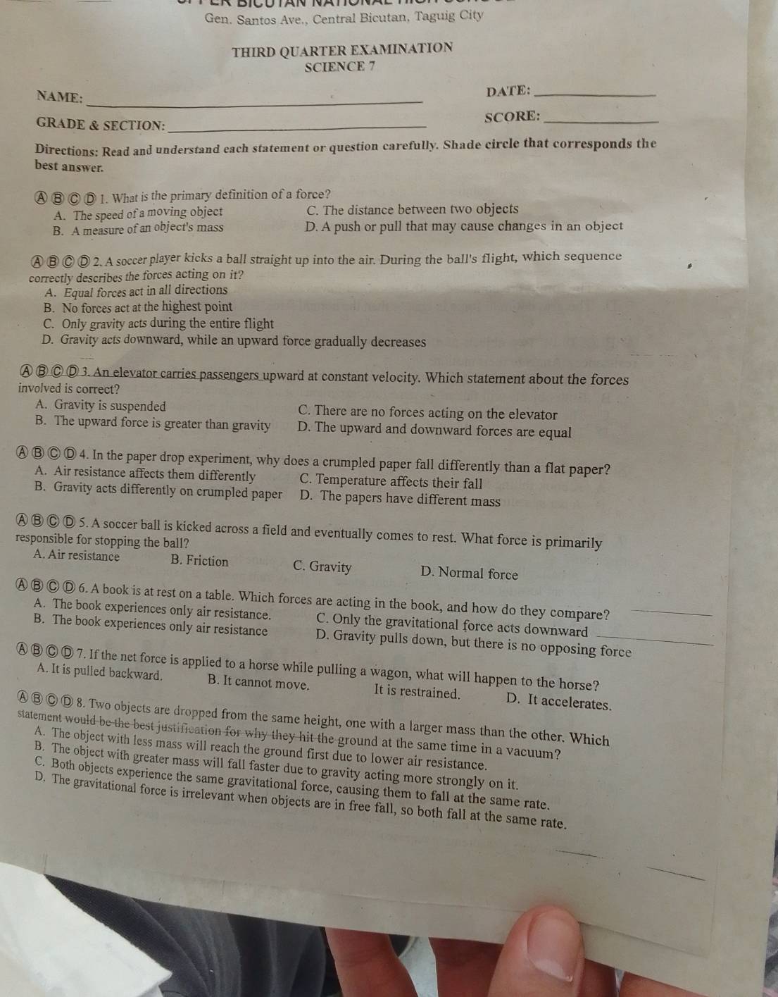 Gen. Santos Ave., Central Bicutan, Taguig City
THIRD QUARTER EXAMINATION
SCIENCE 7
NAME:_
DATE:_
GRADE & SECTION: _SCORE:_
Directions: Read and understand each statement or question carefully. Shade circle that corresponds the
best answer.
Ⓐ B C D 1. What is the primary definition of a force?
A. The speed of a moving object C. The distance between two objects
B. A measure of an object's mass D. A push or pull that may cause changes in an object
Ⓐ ⑧ Ⓒ Ⓓ 2. A soccer player kicks a ball straight up into the air. During the ball's flight, which sequence
correctly describes the forces acting on it?
A. Equal forces act in all directions
B. No forces act at the highest point
C. Only gravity acts during the entire flight
D. Gravity acts downward, while an upward force gradually decreases
Ⓐ ⑧Ⓒ Ⓓ 3. An elevator carries passengers upward at constant velocity. Which statement about the forces
involved is correct?
A. Gravity is suspended C. There are no forces acting on the elevator
B. The upward force is greater than gravity D. The upward and downward forces are equal
Ⓐ Ⓑ Ⓒ Ⓓ 4. In the paper drop experiment, why does a crumpled paper fall differently than a flat paper?
A. Air resistance affects them differently C. Temperature affects their fall
B. Gravity acts differently on crumpled paper D. The papers have different mass
A B C D 5. A soccer ball is kicked across a field and eventually comes to rest. What force is primarily
responsible for stopping the ball?
A. Air resistance B. Friction C. Gravity D. Normal force
A ③ C Ⓓ 6. A book is at rest on a table. Which forces are acting in the book, and how do they compare?_
A. The book experiences only air resistance. C. Only the gravitational force acts downward
B. The book experiences only air resistance D. Gravity pulls down, but there is no opposing force
Ⓐ ⑧ Ⓒ Ⓓ 7. If the net force is applied to a horse while pulling a wagon, what will happen to the horse?
A. It is pulled backward. B. It cannot move. It is restrained. D. It accelerates.
A ③ Ⓒ Ⓓ 8. Two objects are dropped from the same height, one with a larger mass than the other. Which
statement would be the best justification for why they hit the ground at the same time in a vacuum?
A. The object with less mass will reach the ground first due to lower air resistance.
B. The object with greater mass will fall faster due to gravity acting more strongly on it.
C. Both objects experience the same gravitational force, causing them to fall at the same rate.
D. The gravitational force is irrelevant when objects are in free fall, so both fall at the same rate.