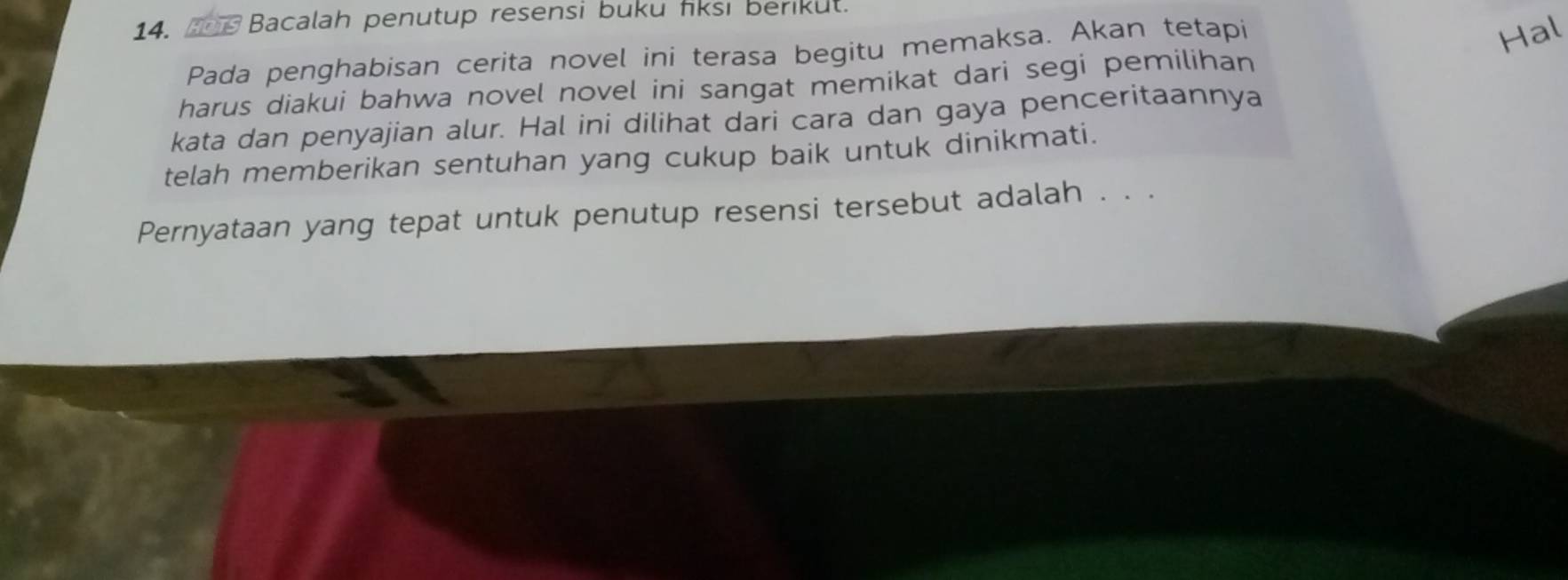 an Bacalah penutup resensi buku fiksı berikut. 
Pada penghabisan cerita novel ini terasa begitu memaksa. Akan tetapi 
Hal 
harus diakui bahwa novel novel ini sangat memikat dari segi pemilihan 
kata dan penyajian alur. Hal ini dilihat dari cara dan gaya penceritaannya 
telah memberikan sentuhan yang cukup baik untuk dinikmati. 
Pernyataan yang tepat untuk penutup resensi tersebut adalah . . .