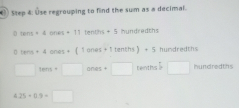 () Step 4: Use regrouping to find the sum as a decimal. 
| tens+4ones+11tenths+5 hundredths
0tens+4ones+(1ones+1tenths)+5 hundre dth ζ
□ tens+□ ones+□ tenths □ hundred LF 15
4.25+0.9=□