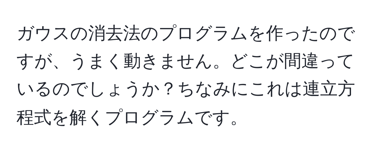 ガウスの消去法のプログラムを作ったのですが、うまく動きません。どこが間違っているのでしょうか？ちなみにこれは連立方程式を解くプログラムです。