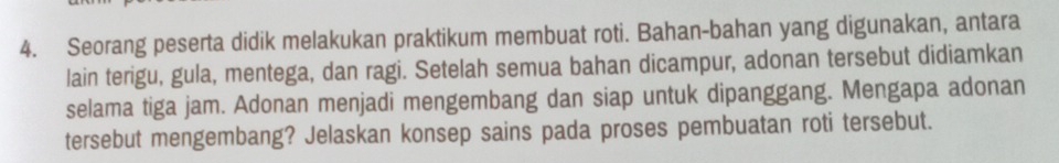 Seorang peserta didik melakukan praktikum membuat roti. Bahan-bahan yang digunakan, antara 
lain terigu, gula, mentega, dan ragi. Setelah semua bahan dicampur, adonan tersebut didiamkan 
selama tiga jam. Adonan menjadi mengembang dan siap untuk dipanggang. Mengapa adonan 
tersebut mengembang? Jelaskan konsep sains pada proses pembuatan roti tersebut.