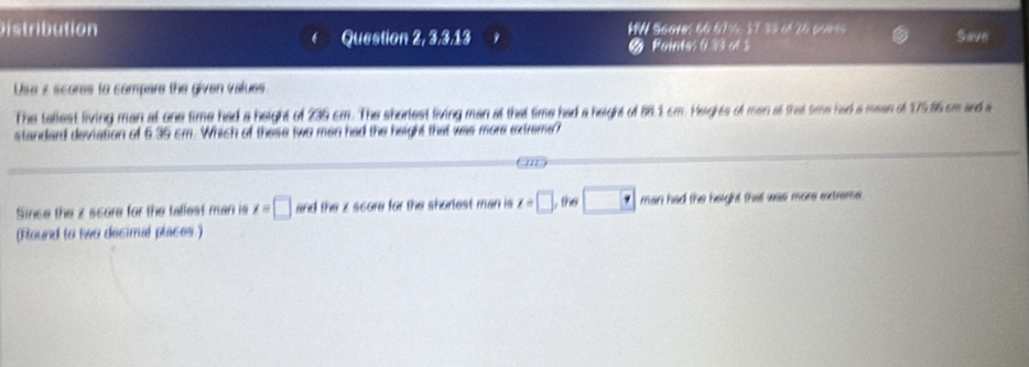 ution HW S60res 66 67%, ½T 33 of 26 poms Save 
Question 2, 3,3,13 Poines 0.33 ot $ 
Use z scores to compare the given values 
The tallest living man at one time had a height of 235 cm. The shorlest living man at that time had a height of 88.1 cm. Heights of men at that time had a mean of 175.86 cm and a 
standard deviation of 6.35 cm. Which of these two men had the height that was more extreme? 
/// 
Since the z score for the tallest man is z=□ and the z score for the shorlest man is z=□ , the □ man had the height that was more extreme . 
(Round to two decimal places.)