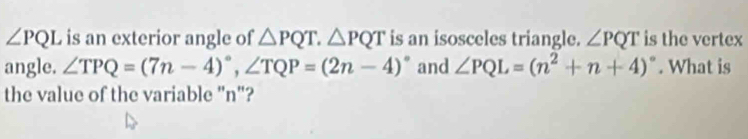 ∠ PQL is an exterior angle of △ PQT. △ PQT is an isosceles triangle. ∠ PQT is the vertex 
angle. ∠ TPQ=(7n-4)^circ , ∠ TQP=(2n-4)^circ  and ∠ PQL=(n^2+n+4)^circ . What is 
the value of the variable "n"?