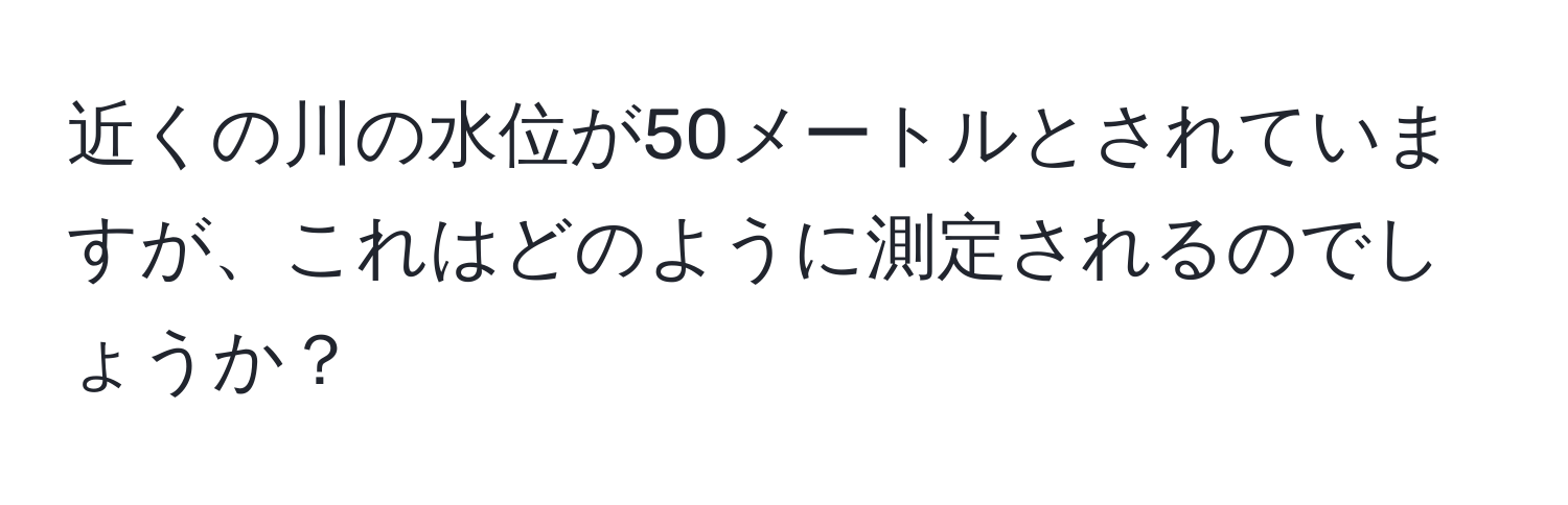 近くの川の水位が50メートルとされていますが、これはどのように測定されるのでしょうか？