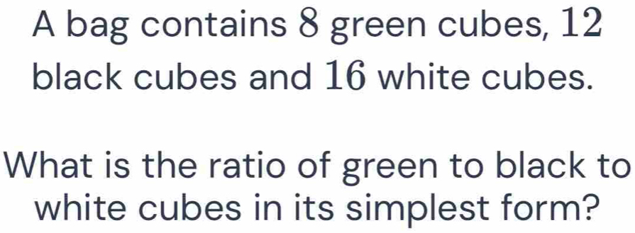 A bag contains 8 green cubes, 12
black cubes and 16 white cubes. 
What is the ratio of green to black to 
white cubes in its simplest form?