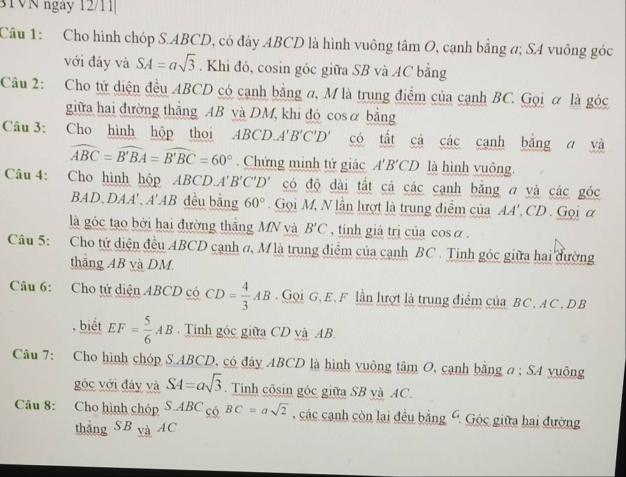 BTVN ngày 12/11
Câu 1: Cho hình chóp S.ABCD, có đáy ABCD là hình vuông tâm O, cạnh bằng a; SA vuông góc
với đáy và SA=asqrt(3). Khi đó, cosin góc giữa SB và AC bằng
Câu 2: Cho tứ diện đều ABCD có cạnh bằng a, M là trung điểm của cạnh BC. Gọi α là góc
giữa hai đường thắng AB và DM, khi đó cosα bằng
Câu 3: Cho hình hộp thoi ABCD. A'B'C'D' có tất cả các cạnh bằng a và
widehat ABC=widehat B'BA=widehat B'BC=60° Chứng minh tứ giác A'B'CD là hình vuông.
Câu 4: Cho hình hộp ABCD. A'B'C'D' có độ dài tất cả các cạnh bằng a và các góc
BAD、 DAA' ,A' AB đều bằng 60°. Gọi M, N lần lượt là trung điểm của AA' CD Gọi α
là góc tạo bởi hai đường thắng MN và B'C , tinh giả trị của cos α .
Câu 5: Cho tứ diện đều ABCD cạnh ơ, Mlà trung điểm của cạnh BC . Tính góc giữa hai dường
thăng AB yà DM
Câu 6: Cho tứ diện ABCD có CD= 4/3 AB.  Gọi G. E, F lần lượt là trung điểm của BC, AC , DB
, biết EF= 5/6 AB Tính góc giữa CD và AB.
Câu 7: Cho hình chóp S.ABCD, có đáy ABCD là hình vuộng tâm O, cạnh bằng a ; SA vuộng
góc với đáy và SA=asqrt(3).  Tính côsin góc giữa SB và AC.
Câu 8: Cho hình chóp S.ABC có BC=asqrt(2) , các canh còn lai đều bằng Ý. Góc giữa hai đường
thắng SB yà AC