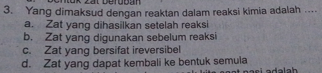 zät Üerubán
3. Yang dimaksud dengan reaktan dalam reaksi kimia adalah ....
a. Zat yang dihasilkan setelah reaksi
b. Zat yang digunakan sebelum reaksi
c. Zat yang bersifat ireversibel
d. Zat yang dapat kembali ke bentuk semula
n a s i adalah