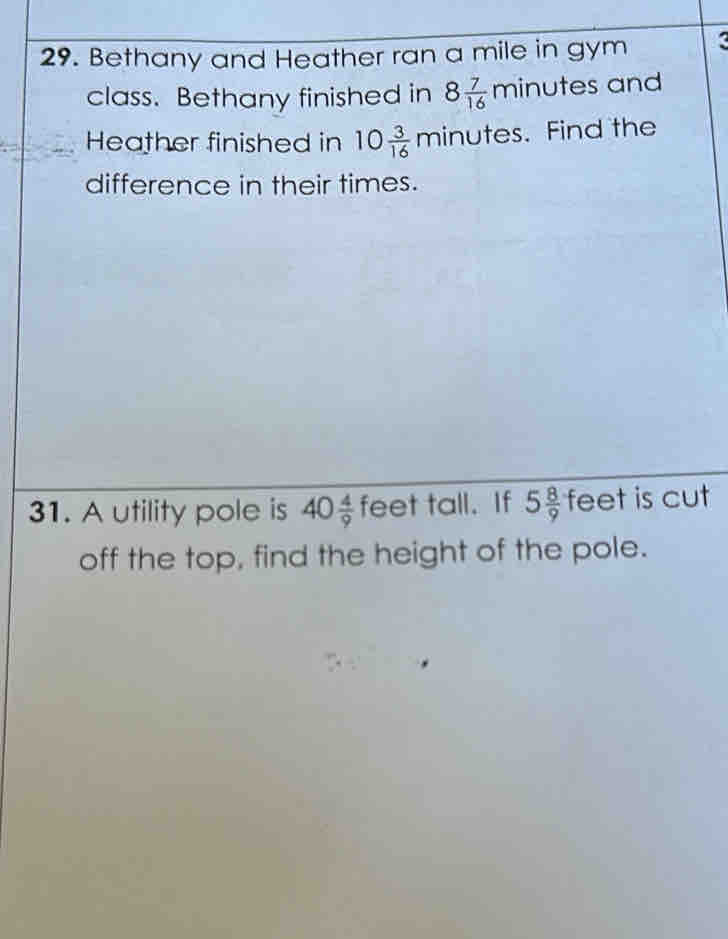 Bethany and Heather ran a mile in gym 
class. Bethany finished in 8 7/16 min utes and 
Heather finished in 10 3/16 minute es. Find the 
difference in their times. 
31. A utility pole is 40 4/9  feet tall. If 5 8/9  feet is cut 
off the top, find the height of the pole.