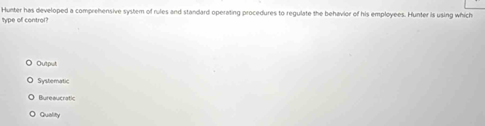 Hunter has developed a comprehensive system of rules and standard operating procedures to regulate the behavior of his employees. Hunter is using which
type of control?
Output
Systematic
Bureaucratic
Quality