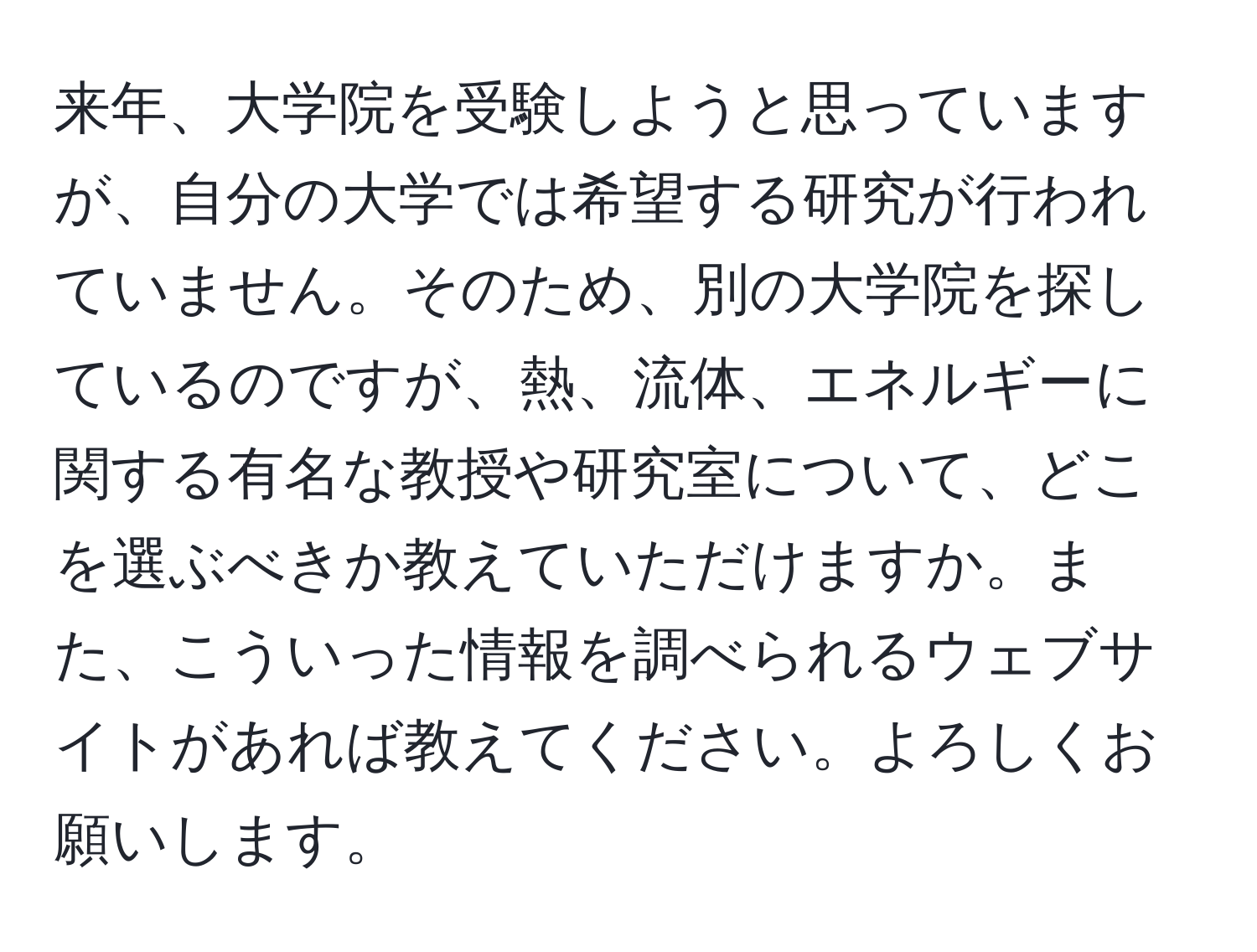 来年、大学院を受験しようと思っていますが、自分の大学では希望する研究が行われていません。そのため、別の大学院を探しているのですが、熱、流体、エネルギーに関する有名な教授や研究室について、どこを選ぶべきか教えていただけますか。また、こういった情報を調べられるウェブサイトがあれば教えてください。よろしくお願いします。