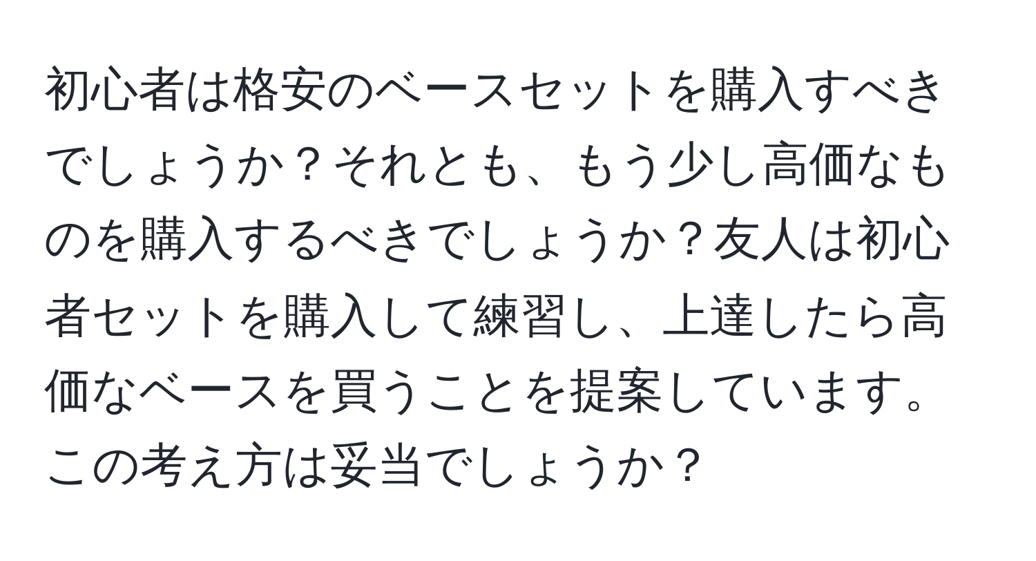 初心者は格安のベースセットを購入すべきでしょうか？それとも、もう少し高価なものを購入するべきでしょうか？友人は初心者セットを購入して練習し、上達したら高価なベースを買うことを提案しています。この考え方は妥当でしょうか？