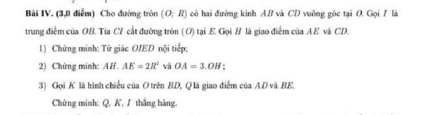 Bài IV. (3,0 điễm) Cho đường tròn (O;R) có hai đường kính AB và CD vuông góc tại O. Gọi / là 
trung điểm của OB. Tia CI cắt đường tròn ( O) tại E. Gọi H là giao điểm của AE và CD. 
1) Chứng minh: Tứ giác OIED nội tiếp; 
2) Chứng minh: AH.AE=2R^2 và OA=3.OH : 
3) Gọi K là hình chiếu của O trên BD, Q là giao điểm của AD và BE. 
Chứng minh: Q, K, I thắng hàng,