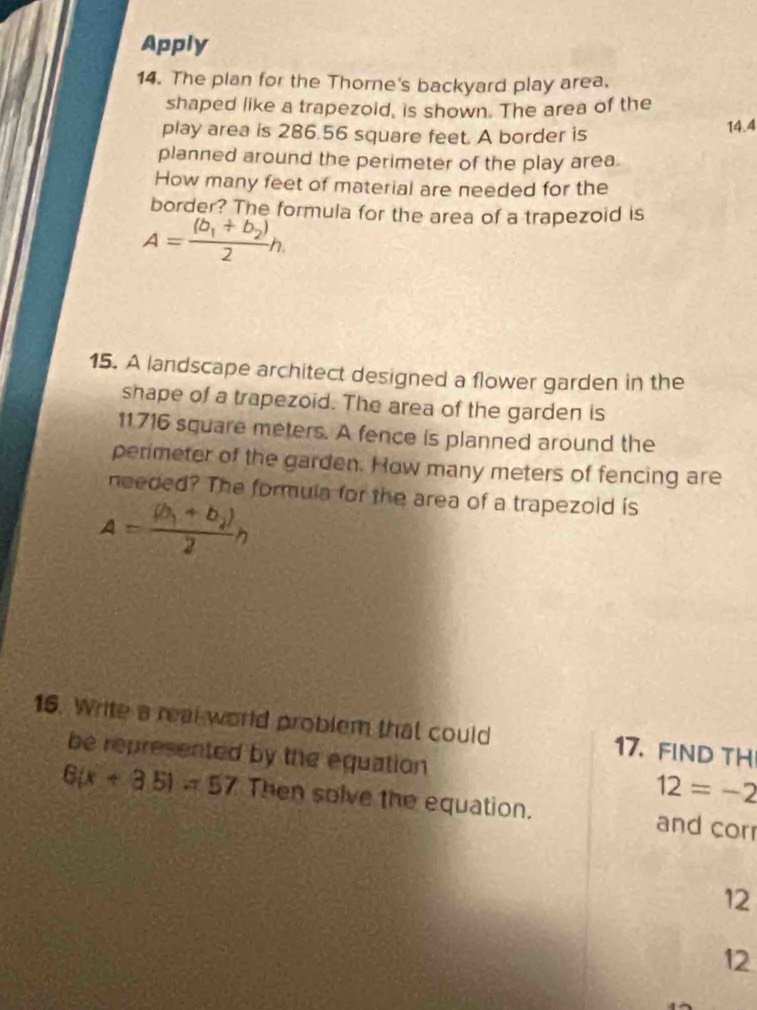 Apply 
14. The plan for the Thorne's backyard play area. 
shaped like a trapezoid, is shown. The area of the 
play area is 286.56 square feet. A border is 14.4
planned around the perimeter of the play area. 
How many feet of material are needed for the 
border? The formula for the area of a trapezoid is
A=frac (b_1+b_2)2h. 
15. A landscape architect designed a flower garden in the 
shape of a trapezoid. The area of the garden is
11716 square meters. A fence is planned around the 
perimeter of the garden. How many meters of fencing are 
needed? The formula for the area of a trapezoid is
A=frac (b_1+b_2)2h
16. Write a real world problem that could 17. FIND TH 
be represented by the equation 12=-2
6(x+3.5)=57 Then solve the equation. and corr 
12 
12
