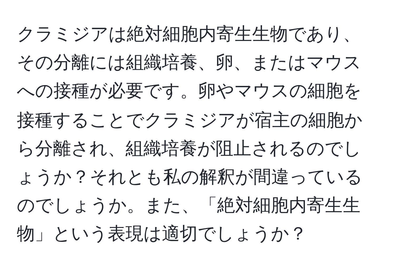 クラミジアは絶対細胞内寄生生物であり、その分離には組織培養、卵、またはマウスへの接種が必要です。卵やマウスの細胞を接種することでクラミジアが宿主の細胞から分離され、組織培養が阻止されるのでしょうか？それとも私の解釈が間違っているのでしょうか。また、「絶対細胞内寄生生物」という表現は適切でしょうか？
