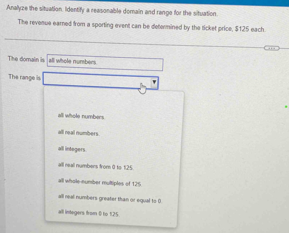 Analyze the situation. Identify a reasonable domain and range for the situation.
The revenue earned from a sporting event can be determined by the ticket price, $125 each.
The domain is all whole numbers.
The range is
all whole numbers.
all real numbers.
all integers.
all real numbers from 0 to 125.
all whole-number multiples of 125.
all real numbers greater than or equal to 0.
all integers from 0 to 125.