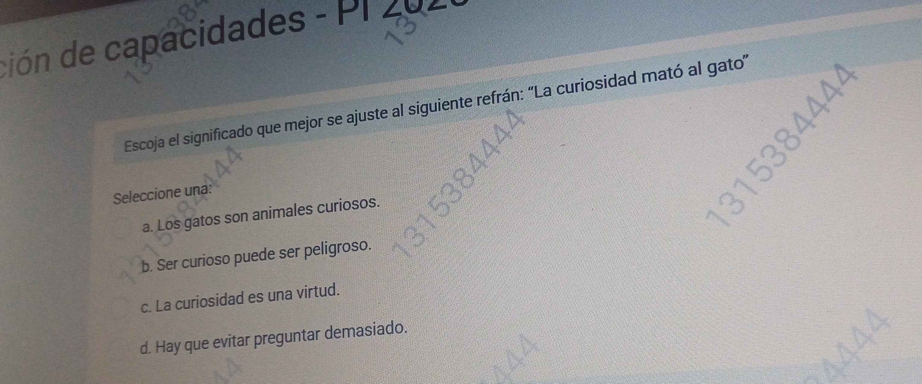 ción de capacidades - PI 4
Escoja el significado que mejor se ajuste al siguiente refrán: “La curiosidad mató al gato”
Seleccione una:
a. Los gatos son animales curiosos.
b. Ser curioso puede ser peligroso.
c. La curiosidad es una virtud.
d. Hay que evitar preguntar demasiado.