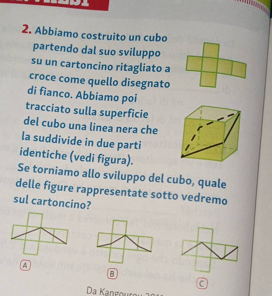 Abbiamo costruito un cubo 
partendo dal suo sviluppo 
su un cartoncino ritagliato a 
croce come quello disegnato 
di fianco. Abbiamo poi 
tracciato sulla superficie 
del cubo una linea nera che 
la suddivide in due parti 
identiche (vedi figura). 
Se torniamo allo sviluppo del cubo, quale 
delle figure rappresentate sotto vedremo 
sul cartoncino? 
A 
B 
a 
Da Kangourou