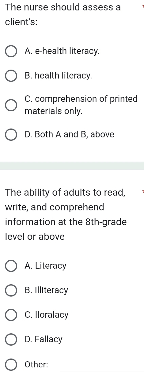 The nurse should assess a
client's:
A. e-health literacy.
B. health literacy.
C. comprehension of printed
materials only.
D. Both A and B, above
The ability of adults to read,
write, and comprehend
information at the 8th -grade
level or above
A. Literacy
B. Illiteracy
C. Iloralacy
D. Fallacy
Other: