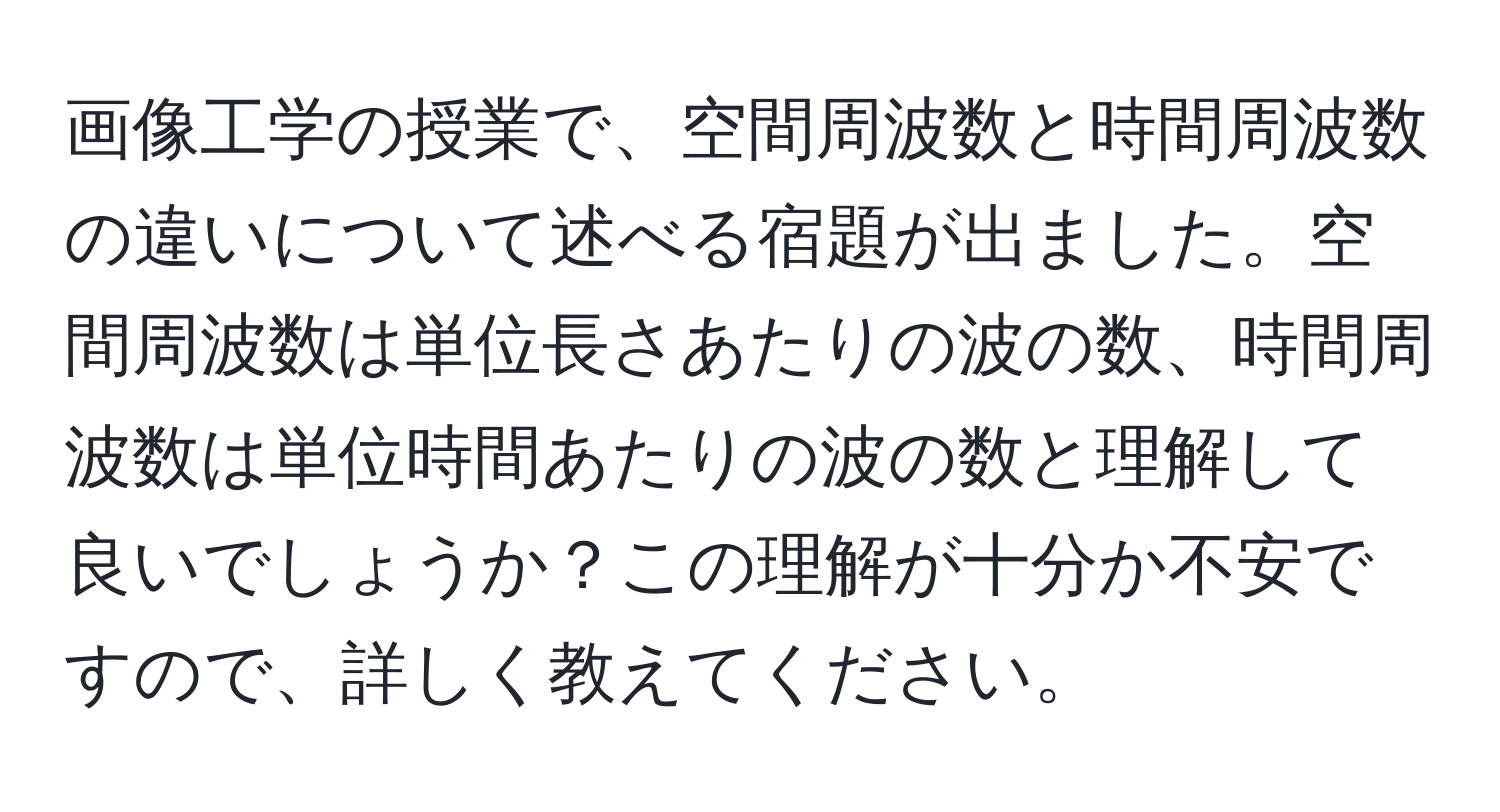 画像工学の授業で、空間周波数と時間周波数の違いについて述べる宿題が出ました。空間周波数は単位長さあたりの波の数、時間周波数は単位時間あたりの波の数と理解して良いでしょうか？この理解が十分か不安ですので、詳しく教えてください。