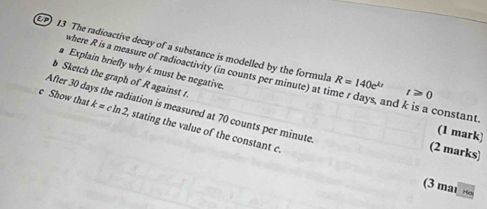 E/P) 13 The radioactive decay of a substance is modelled by the formula R=140e^(kt) t≥slant 0
a Explain briefly why k must be negative. 
where R is a measure of radioactivity (in counts per minute) at time t days, and k is a constant 
b Sketch the graph of R against t. 
After 30 days the radiation is measured at 70 counts per minute
c Show that k=cln 2 , stating the value of the constant c. 
(1 mark) 
(2 marks) 
(3 mal H