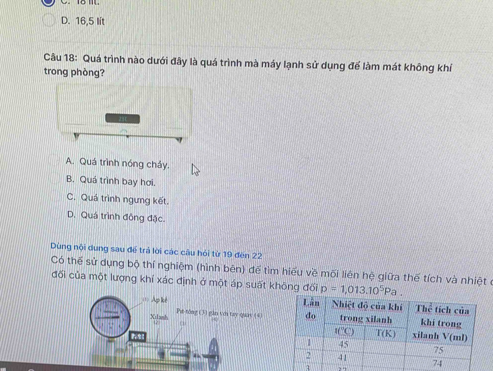 D. 16,5 lít
Câu 18: Quá trình nào dưới đây là quá trình mà máy lạnh sử dụng để làm mát không khí
trong phòng?
231
A. Quá trình nóng cháy.
B. Quá trình bay hơi.
C. Quá trình ngưng kết.
D. Quá trình đông đặc.
Dùng nội dung sau đế trả lời các câu hỏi từ 19 đến 22
Có thế sử dụng bộ thí nghiệm (hình bên) để tìm hiểu về mối liên hệ giữa thế tích và nhiệt ở
đối của một lượng khí xác định ở một áp suất không đối p=1,013.10^5Pa.
_(1)Ap kè 
Pit-tông (3) găn với tay quay (4)
Xilanh (3) 44
2
3