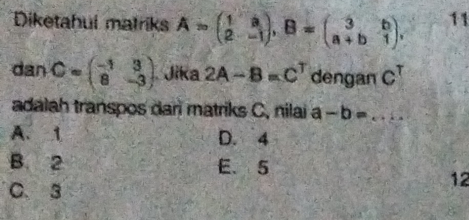 Diketahul matriks A=beginpmatrix 1&a 2&-1endpmatrix , B=beginpmatrix 3&b a+b&1endpmatrix , 
11
danC=beginpmatrix -1&3 8&-3endpmatrix Jika 2A-B=C^T dengan C^T
adalah transpos dar matriks C, nilai a-b=...
A. 1 D. 4
B. 2 E. 5
C. 3
12