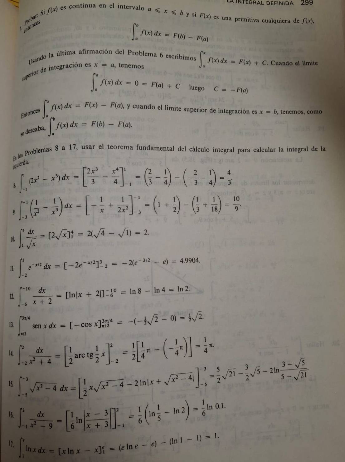 LA INTEGRAL DEFINIDA 299
Probar: S f(x) es continua en el intervalo
a≤slant x≤slant b y si F(x) es una primitiva cualquiera de f(x),
entonces
∈t _a^(bf(x)dx=F(b)-F(a)
Usando la última afirmación del Problema 6 escribimos ∈t _a^xf(x)dx=F(x)+C Cuando el límite
superior de integración es x=a , tenemos
∈t _a^af(x)dx=0=F(a)+C luego C=-F(a)
Entonces ∈t _a^xf(x)dx=F(x)-F(a), , y cuando el límite superior de integración es x=b , tenemos, como
se deseaba,
∈t _a^bf(x)dx=F(b)-F(a).
Enlos Problemas 8 a 17, usar el teorema fundamental del cálculo integral para calcular la integral de la
inquierda.
∈t _(-1)^1(2x^2)-x^3)dx=[ 2x^3/3 - x^4/4 ]_(-1)^1=( 2/3 - 1/4 )-(- 2/3 - 1/4 )= 4/3 .
9. ∈t _(-3)^(-1)( 1/x^2 - 1/x^3 )dx=[- 1/x + 1/2x^2 ]_(-3)^(-1)=(1+ 1/2 )-( 1/3 + 1/18 )= 10/9 .
10. ∈t _1^(4frac dx)sqrt(x)=[2sqrt(x)]_1^(4=2(sqrt(4)-sqrt 1))=2.
11. ∈t _(-2)^3e^(-x/2)dx=[-2e^(-x/2)]_(-2)^3=-2(e^(-3/2)-e)=4.9904.
12. ∈t _(-6)^(-10) dx/x+2 =[ln |x+2|]_(-6)^(-10)=ln 8-ln 4=ln 2.
13. ∈t _(π /2)^(3π /4)sen xdx=[-cos x]_(π /2)^(3π /4)=-(- 1/2 sqrt(2)-0)= 1/2 sqrt(2).
14. ∈t _(-2)^2 dx/x^2+4 =[ 1/2 arctg 1/2 x]_(-2)^2= 1/2 [ 1/4 π -(- 1/4 π )]= 1/4 π .
15. ∈t _(-5)^(-3)sqrt(x^2-4)dx=[ 1/2 xsqrt(x^2-4)-2ln |x+sqrt(x^2-4)|]_(-5)^(-3)= 5/2 sqrt(21)- 3/2 sqrt(5)-2ln  (3-sqrt(5))/5-sqrt(21) .
16. ∈t _(-1)^2 dx/x^2-9 =[ 1/6 ln | (x-3)/x+3 |]_(-1)^2= 1/6 (ln  1/5 -ln 2)= 1/6 ln 0.1.
17. ∈t _1^eln xdx=[xln x-x]_1^e=(eln e-e)-(ln 1-1)=1.