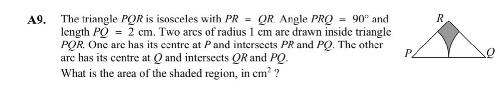 A9. The triangle PQR is isosceles with PR=QR. Angle PRQ=90° and 
length PQ=2cm. Two arcs of radius 1 cm are drawn inside triangle
PQR. One arc has its centre at P and intersects PR and PQ. The other 
arc has its centre at Q and intersects QR and PQ. 
What is the area of the shaded region, in cm^2 ?