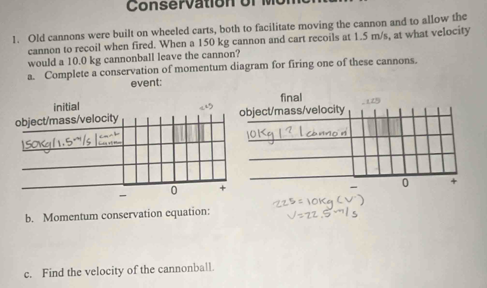 Conser a ti o n o r 
1. Old cannons were built on wheeled carts, both to facilitate moving the cannon and to allow the 
cannon to recoil when fired. When a 150 kg cannon and cart recoils at 1.5 m/s, at what velocity 
would a 10.0 kg cannonball leave the cannon? 
a. Complete a conservation of momentum diagram for firing one of these cannons. 
event: 
b. Momentum conservation equation: 
c. Find the velocity of the cannonball.