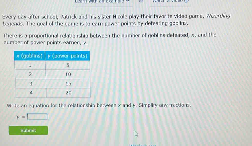 Learn with an example Wateh a vdet 
Every day after school, Patrick and his sister Nicole play their favorite video game, Wizarding 
Legends. The goal of the game is to earn power points by defeating goblins. 
There is a proportional relationship between the number of goblins defeated, x, and the 
number of power points earned, y. 
Write an equation for the relationship between x and y. Simplify any fractions.
y=□
Submit