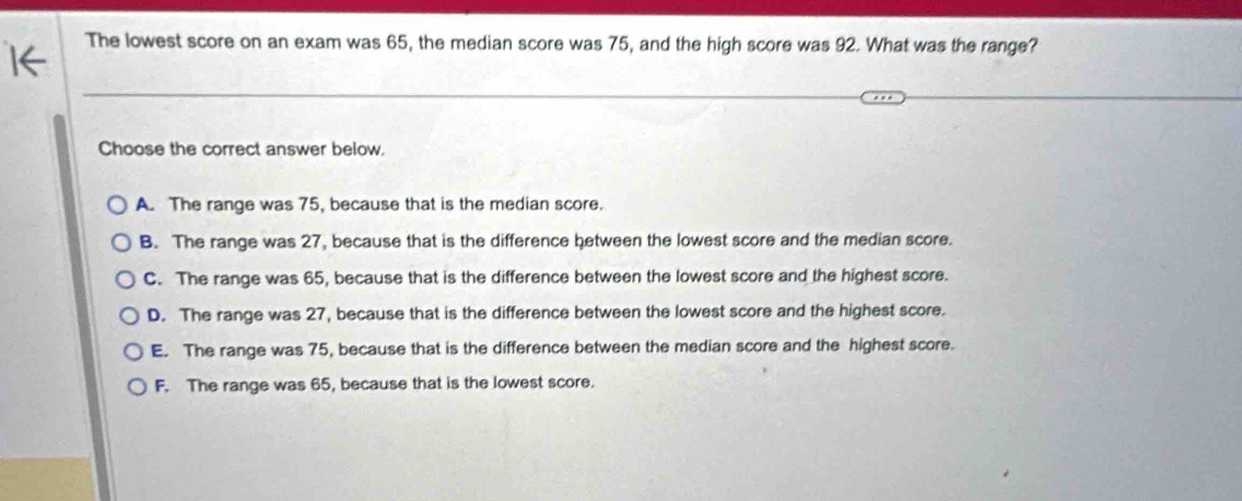 The lowest score on an exam was 65, the median score was 75, and the high score was 92. What was the range?
Choose the correct answer below.
A. The range was 75, because that is the median score.
B. The range was 27, because that is the difference between the lowest score and the median score.
C. The range was 65, because that is the difference between the lowest score and the highest score.
D. The range was 27, because that is the difference between the lowest score and the highest score.
E. The range was 75, because that is the difference between the median score and the highest score.
F. The range was 65, because that is the lowest score.