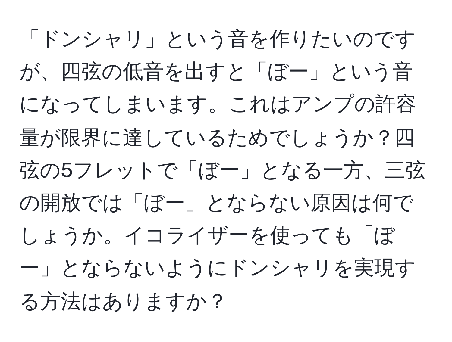 「ドンシャリ」という音を作りたいのですが、四弦の低音を出すと「ぼー」という音になってしまいます。これはアンプの許容量が限界に達しているためでしょうか？四弦の5フレットで「ぼー」となる一方、三弦の開放では「ぼー」とならない原因は何でしょうか。イコライザーを使っても「ぼー」とならないようにドンシャリを実現する方法はありますか？