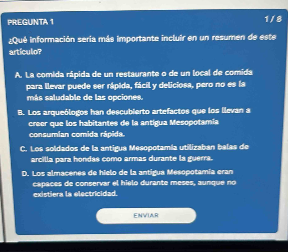 PREGUNTA 1
1/8
¿Qué información sería más importante incluir en un resumen de este
artículo?
A. La comida rápida de un restaurante o de un local de comida
para llevar puede ser rápida, fácil y deliciosa, pero no es la
más saludable de las opciones.
B. Los arqueólogos han descubierto artefactos que los llevan a
creer que los habitantes de la antigua Mesopotamia
consumían comida rápida.
C. Los soldados de la antigua Mesopotamia utilizaban balas de
arcilla para hondas como armas durante la guerra.
D. Los almacenes de hielo de la antigua Mesopotamia eran
capaces de conservar el hielo durante meses, aunque no
existiera la electricidad.
ENVIAR