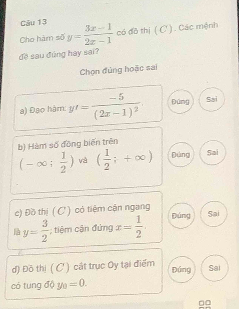 Cho hàm số y= (3x-1)/2x-1  có đồ thị ( C '). Các mệnh
đề sau đúng hay sai?
Chọn đúng hoặc sai
a) Đạo hàm: y'=frac -5(2x-1)^2. Đúng Sai
b) Hàm số đồng biến trên
(-∈fty ; 1/2 ) và ( 1/2 ;+∈fty ) Đúng Sai
c) Đồ thị ( C ) có tiệm cận ngang
là y= 3/2 ; tiệm cận đứng x= 1/2 . Đúng Sai
d) Đồ thị ( C ) cất trục Oy tại điểm Đúng Sai
có tung độ y_0=0.