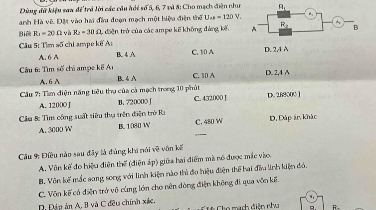 Dùng dữ kiện sau để trả lời các câu hỏi shat o 5, 6, 7 và 8: Cho mạch điện như
anh Hà vẽ. Đặt vào hai đầu đoạn mạch một hiệu điện thế U_AB=120V.
Biết R_1=20Omega và R_2=30Omega , , điện trở của các ampe kế không đáng kế. 
Câu 5: Tìm số chi ampe kế A2
A. 6 A B. 4 A C. 10 A D. 2,4 A
Câu 6: Tìm số chi ampe kế Aı
A. 6 A B. 4 A C. 10 A D. 2,4 A
Câu 7: Tìm điện năng tiêu thụ của cả mạch trong 10 phút
A. 12000 J B. 720000 J C. 432000 J D. 288000 J
*Câu 8: Tìm công suất tiêu thụ trên điện trở R_2
_
A. 3000 W B. 1080 W C. 480 W D. Đáp án khác
Câu 9: Điều nào sau đây là đúng khi nói về vôn kế
A. Vôn kế đo hiệu điện thế (điện áp) giữa hai điểm mà nó được mắc vào.
B. Vôn kế mắc song song với linh kiện nào thì đo hiệu điện thế hai đầu linh kiện đó.
C. Vôn kế có điện trở vô cùng lớn cho nên dòng điện không đi qua vôn kế.
D. Đáp án A, B và C đều chính xác.
V_1
Cho mạch điện như R. R_2