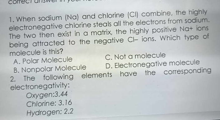 correct answer
1. When sodium (Na) and chlorine (CI) combine, the highly
electronegative chlorine steals all the electrons from sodium.
The two then exist in a matrix, the highly positive Na+ ions
being attracted to the negative CI- ions. Which type of
molecule is this?
A. Polar Molecule C. Not a molecule
B. Nonpolar Molecule D. Electronegative molecule
2. The following elements have the corresponding
electronegativity:
Oxygen: 3.44
Chlorine: 3.16
Hydrogen: 2.2