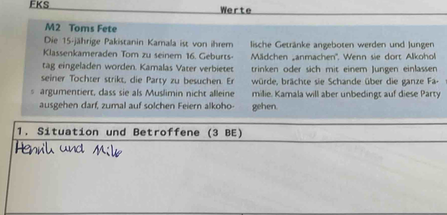 FKS Werte 
M2 Toms Fete 
Die 15 -jährige Pakistanin Kamala ist von ihrem lische Getränke angeboten werden und Jungen 
Klassenkameraden Tom zu seinem 16. Geburts- Mädchen anmachen'', Wenn sie dort Alkohol 
tag eingeladen worden. Kamalas Vater verbietet trinken oder sich mit einem Jungen einlassen 
seiner Tochter strikt, die Party zu besuchen. Er würde, brächte sie Schande über die ganze Fa-
5 argumentiert, dass sie als Muslimin nicht alleine milie. Kamala will aber unbedingt auf diese Party 
ausgehen darf, zumal auf solchen Feiern alkoho- gehen. 
1. Situation und Betroffene (3 BE)