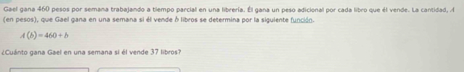 Gael gana 460 pesos por semana trabajando a tiempo parcial en una librería. Él gana un peso adicional por cada libro que él vende. La cantidad, A 
(en pesos), que Gael gana en una semana si él vende ó libros se determina por la siguiente función.
A(b)=460+b
¿Cuánto gana Gael en una semana si él vende 37 libros?