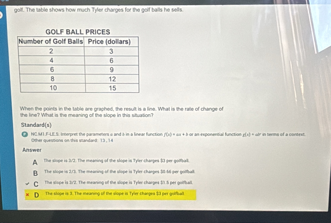 golf. The table shows how much Tyler charges for the golf balls he sells.
When the points in the table are graphed, the result is a line. What is the rate of change of
the line? What is the meaning of the slope in this situation?
Standard(s)
NC.M1.F-LE.5: Interpret the parameters α and b in a linear function f(x)=ax+b or an exponential function g(x)=ab^x in terms of a context.
Other questions on this standard: 13 , 14
Answer
A The slope is 3/2. The meaning of the slope is Tyler charges $3 per golfball.
B The stope is 2/3. The meaning of the slope is Tyler charges $0.66 per golfball.
C The slope is 3/2. The meaning of the slope is Tyler charges $1.5 per golfball.
The slope is 3. The meaning of the slope is Tyler charges $3 per golfball